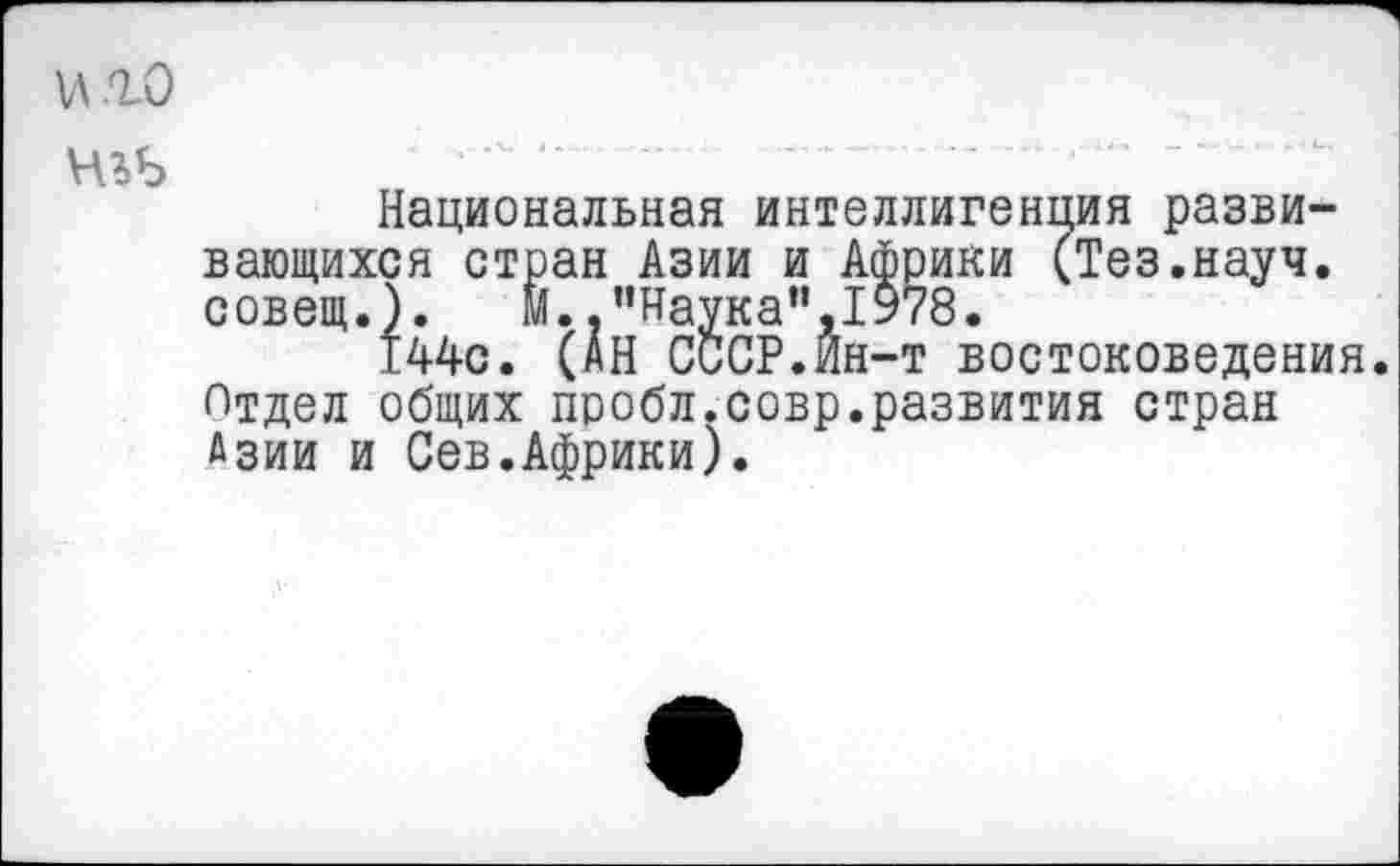 ﻿иго
Национальная интеллигенция развивающихся стран Азии и Африки (Тез.науч, совещ.). М. .’’Наука",1978.
144с. (АН СССР.Ин-т востоковедения. Отдел общих пробл.совр.развития стран Азии и Сев.Африки).